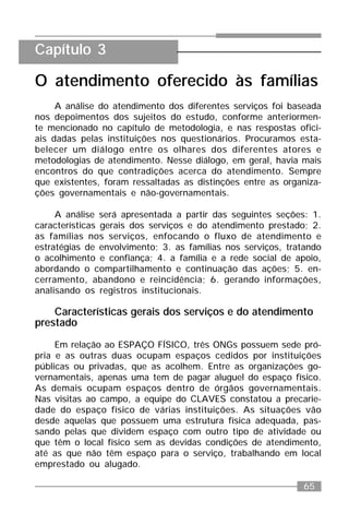 65
O atendimento oferecido às famílias
A análise do atendimento dos diferentes serviços foi baseada
nos depoimentos dos sujeitos do estudo, conforme anteriormen-
te mencionado no capítulo de metodologia, e nas respostas ofici-
ais dadas pelas instituições nos questionários. Procuramos esta-
belecer um diálogo entre os olhares dos diferentes atores e
metodologias de atendimento. Nesse diálogo, em geral, havia mais
encontros do que contradições acerca do atendimento. Sempre
que existentes, foram ressaltadas as distinções entre as organiza-
ções governamentais e não-governamentais.
A análise será apresentada a partir das seguintes seções: 1.
características gerais dos serviços e do atendimento prestado; 2.
as famílias nos serviços, enfocando o fluxo de atendimento e
estratégias de envolvimento; 3. as famílias nos serviços, tratando
o acolhimento e confiança; 4. a família e a rede social de apoio,
abordando o compartilhamento e continuação das ações; 5. en-
cerramento, abandono e reincidência; 6. gerando informações,
analisando os registros institucionais.
Características gerais dos serviços e do atendimento
prestado
Em relação ao ESPAÇO FÍSICO, três ONGs possuem sede pró-
pria e as outras duas ocupam espaços cedidos por instituições
públicas ou privadas, que as acolhem. Entre as organizações go-
vernamentais, apenas uma tem de pagar aluguel do espaço físico.
As demais ocupam espaços dentro de órgãos governamentais.
Nas visitas ao campo, a equipe do CLAVES constatou a precarie-
dade do espaço físico de várias instituições. As situações vão
desde aquelas que possuem uma estrutura física adequada, pas-
sando pelas que dividem espaço com outro tipo de atividade ou
que têm o local físico sem as devidas condições de atendimento,
até as que não têm espaço para o serviço, trabalhando em local
emprestado ou alugado.
Capítulo 3
 