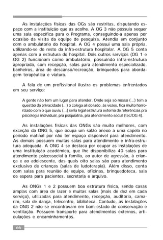 66
As instalações físicas das OGs são restritas, disputando es-
paço com a instituição que as acolhe. A OG 3 não possuía sequer
uma sala específica para o Programa, conseguindo-a apenas por
ocasião da visita da equipe de pesquisa. Atendia em conjunto
com o ambulatório do hospital. A OG 4 possui uma sala própria,
utilizando-se do resto da infra-estrutura hospitalar. A OG 5 conta
apenas com a estrutura do hospital. Dois outros serviços (OG 1 e
OG 2) funcionam como ambulatório, possuindo infra-estrutura
apropriada, com recepção, salas para atendimento especializado,
banheiros, área de descanso/recreação, brinquedos para aborda-
gem terapêutica e viatura.
A fala de um profissional ilustra os problemas enfrentados
em seu serviço:
A gente não tem um lugar para atender. Onde seja só nosso (...) tem a
questão da privacidade (...) o colega ali do lado, às vezes, fica muito horro-
rizado com o que ouviu (...) seria legal estrutura externa de referências pra
psicologia individual, pra psiquiatria, pra atendimento social (tec/OG 4).
As instalações físicas das ONGs são muito melhores, com
exceção da ONG 5, que ocupa um salão anexo a uma capela no
período matinal por não ter espaço disponível para atendimento.
As demais possuem muitas salas para atendimento e infra-estru-
tura adequada. A ONG 4 se destaca por ocupar as instalações de
uma instituição acadêmica, que lhe disponibiliza 40 salas para
atendimento psicossocial à família, ao autor de agressão, à crian-
ça e ao adolescente, das quais oito salas são para atendimento
exclusivo de crianças (salas de ludoterapia). Além disso, conta
com salas para reunião de equipe, oficinas, brinquedoteca, sala
de espera para pacientes, secretaria e arquivo.
As ONGs 1 e 2 possuem boa estrutura física, sendo casas
amplas com área de lazer e muitas salas (mais de dez em cada
serviço), utilizadas para atendimento, recepção, auditório, cama-
rim, sala de dança, telecentro, biblioteca. Contudo, as instalações
da ONG 2 não se encontravam em bom estado de conservação e
ventilação. Possuem transporte para atendimentos externos, arti-
culações e encaminhamentos.
 