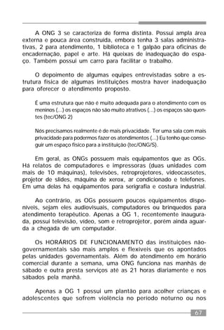 67
A ONG 3 se caracteriza de forma distinta. Possui ampla área
externa e pouca área construída, embora tenha 3 salas administra-
tivas, 2 para atendimento, 1 biblioteca e 1 galpão para oficinas de
encadernação, papel e arte. Há queixas de inadequação do espa-
ço. Também possui um carro para facilitar o trabalho.
O depoimento de algumas equipes entrevistadas sobre a es-
trutura física de algumas instituições mostra haver inadequação
para oferecer o atendimento proposto.
É uma estrutura que não é muito adequada para o atendimento com os
meninos (...) os espaços não são muito atrativos (...) os espaços são quen-
tes (tec/ONG 2)
Nós precisamos realmente é de mais privacidade. Ter uma sala com mais
privacidade para podermos fazer os atendimentos (...) Eu tenho que conse-
guir um espaço físico para a instituição (tec/ONG/S).
Em geral, as ONGs possuem mais equipamentos que as OGs.
Há relatos de computadores e impressoras (duas unidades com
mais de 10 máquinas), televisões, retroprojetores, videocassetes,
projetor de slides, máquina de xerox, ar condicionado e telefones.
Em uma delas há equipamentos para serigrafia e costura industrial.
Ao contrário, as OGs possuem poucos equipamentos dispo-
níveis, sejam eles audiovisuais, computadores ou brinquedos para
atendimento terapêutico. Apenas a OG 1, recentemente inaugura-
da, possui televisão, vídeo, som e retroprojetor, porém ainda aguar-
da a chegada de um computador.
Os HORÁRIOS DE FUNCIONAMENTO das instituições não-
governamentais são mais amplos e flexíveis que os apontados
pelas unidades governamentais. Além do atendimento em horário
comercial durante a semana, uma ONG funciona nas manhãs de
sábado e outra presta serviços até as 21 horas diariamente e nos
sábados pela manhã.
Apenas a OG 1 possui um plantão para acolher crianças e
adolescentes que sofrem violência no período noturno ou nos
 