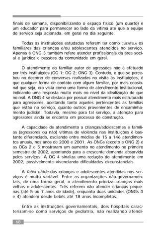 68
finais de semana, disponibilizando o espaço físico (um quarto) e
um educador para permanecer ao lado da vítima até que a equipe
do serviço seja acionada, em geral no dia seguinte.
Todas as instituições estudadas referem ter como CLIENTELA os
familiares das crianças e/ou adolescentes atendidos no serviço.
Apenas a ONG 3 também refere atender profissionais da área soci-
al e jurídica e pessoas da comunidade em geral.
O atendimento ao familiar autor de agressões não é efetuado
por três instituições (OG 1; OG 2; ONG 3). Contudo, o que se perce-
beu no decorrer de conversas realizadas na visita às instituições, é
que qualquer forma de contato com algum familiar, por mais ocasio-
nal que seja, era vista como uma forma de atendimento institucional,
indicando uma resposta muito mais no nível da idealização do que
no real. A ONG 4 se destaca por possuir atendimento mais estruturado
para agressores, aceitando tanto aqueles pertencentes às famílias
que estão no serviço, quanto outros provenientes de encaminha-
mento judicial. Todavia, mesmo para tal serviço, a atenção para
agressores ainda se encontra em processo de construção.
A capacidade de atendimento a crianças/adolescentes e famíli-
as (agressores ou não) vítimas de violência nas instituições é bas-
tante diferenciada, oscilando entre médias de 15 a 146 atendimen-
tos anuais, nos anos de 2000 e 2001. As ONGs (exceto a ONG 2) e
as OGs 2 e 5 mostraram um aumento no atendimento no primeiro
semestre de 2002, apontando para a crescente demanda absorvida
pelos serviços. A OG 4 sinaliza uma redução do atendimento em
2002, possivelmente vivenciando dificuldades circunstanciais.
A faixa etária das crianças e adolescentes atendidas nos ser-
viços é muito variável. Entre as organizações não-governamen-
tais, de uma forma geral, o atendimento prioriza crianças mais
velhas e adolescentes. Três referem não atender crianças peque-
nas (até 5 ou 7 anos de idade), enquanto duas unidades (ONGs 3
e 4) atendem desde bebês até 18 anos incompletos.
Entre as instituições governamentais, dois hospitais carac-
terizam-se como serviços de pediatria, não realizando atendi-
 