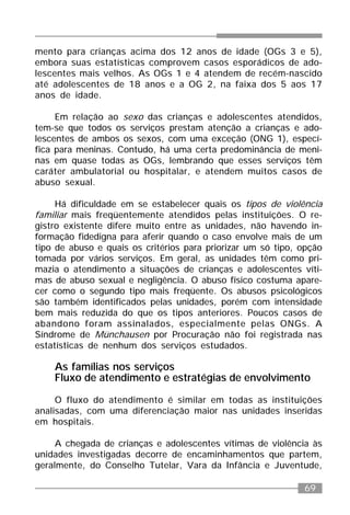 69
mento para crianças acima dos 12 anos de idade (OGs 3 e 5),
embora suas estatísticas comprovem casos esporádicos de ado-
lescentes mais velhos. As OGs 1 e 4 atendem de recém-nascido
até adolescentes de 18 anos e a OG 2, na faixa dos 5 aos 17
anos de idade.
Em relação ao sexo das crianças e adolescentes atendidos,
tem-se que todos os serviços prestam atenção a crianças e ado-
lescentes de ambos os sexos, com uma exceção (ONG 1), especí-
fica para meninas. Contudo, há uma certa predominância de meni-
nas em quase todas as OGs, lembrando que esses serviços têm
caráter ambulatorial ou hospitalar, e atendem muitos casos de
abuso sexual.
Há dificuldade em se estabelecer quais os tipos de violência
familiar mais freqüentemente atendidos pelas instituições. O re-
gistro existente difere muito entre as unidades, não havendo in-
formação fidedigna para aferir quando o caso envolve mais de um
tipo de abuso e quais os critérios para priorizar um só tipo, opção
tomada por vários serviços. Em geral, as unidades têm como pri-
mazia o atendimento a situações de crianças e adolescentes víti-
mas de abuso sexual e negligência. O abuso físico costuma apare-
cer como o segundo tipo mais freqüente. Os abusos psicológicos
são também identificados pelas unidades, porém com intensidade
bem mais reduzida do que os tipos anteriores. Poucos casos de
abandono foram assinalados, especialmente pelas ONGs. A
Síndrome de Münchausen por Procuração não foi registrada nas
estatísticas de nenhum dos serviços estudados.
As famílias nos serviços
Fluxo de atendimento e estratégias de envolvimento
O fluxo do atendimento é similar em todas as instituições
analisadas, com uma diferenciação maior nas unidades inseridas
em hospitais.
A chegada de crianças e adolescentes vítimas de violência às
unidades investigadas decorre de encaminhamentos que partem,
geralmente, do Conselho Tutelar, Vara da Infância e Juventude,
 
