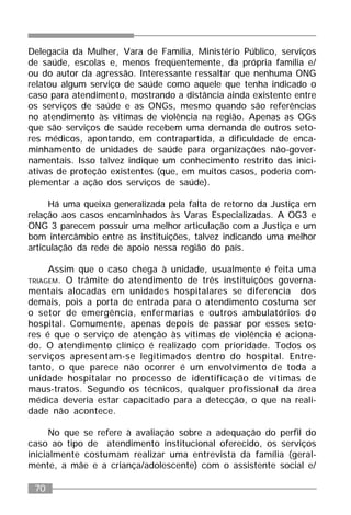70
Delegacia da Mulher, Vara de Família, Ministério Público, serviços
de saúde, escolas e, menos freqüentemente, da própria família e/
ou do autor da agressão. Interessante ressaltar que nenhuma ONG
relatou algum serviço de saúde como aquele que tenha indicado o
caso para atendimento, mostrando a distância ainda existente entre
os serviços de saúde e as ONGs, mesmo quando são referências
no atendimento às vítimas de violência na região. Apenas as OGs
que são serviços de saúde recebem uma demanda de outros seto-
res médicos, apontando, em contrapartida, a dificuldade de enca-
minhamento de unidades de saúde para organizações não-gover-
namentais. Isso talvez indique um conhecimento restrito das inici-
ativas de proteção existentes (que, em muitos casos, poderia com-
plementar a ação dos serviços de saúde).
Há uma queixa generalizada pela falta de retorno da Justiça em
relação aos casos encaminhados às Varas Especializadas. A OG3 e
ONG 3 parecem possuir uma melhor articulação com a Justiça e um
bom intercâmbio entre as instituições, talvez indicando uma melhor
articulação da rede de apoio nessa região do país.
Assim que o caso chega à unidade, usualmente é feita uma
TRIAGEM. O trâmite do atendimento de três instituições governa-
mentais alocadas em unidades hospitalares se diferencia dos
demais, pois a porta de entrada para o atendimento costuma ser
o setor de emergência, enfermarias e outros ambulatórios do
hospital. Comumente, apenas depois de passar por esses seto-
res é que o serviço de atenção às vítimas de violência é aciona-
do. O atendimento clínico é realizado com prioridade. Todos os
serviços apresentam-se legitimados dentro do hospital. Entre-
tanto, o que parece não ocorrer é um envolvimento de toda a
unidade hospitalar no processo de identificação de vítimas de
maus-tratos. Segundo os técnicos, qualquer profissional da área
médica deveria estar capacitado para a detecção, o que na reali-
dade não acontece.
No que se refere à avaliação sobre a adequação do perfil do
caso ao tipo de atendimento institucional oferecido, os serviços
inicialmente costumam realizar uma entrevista da família (geral-
mente, a mãe e a criança/adolescente) com o assistente social e/
 