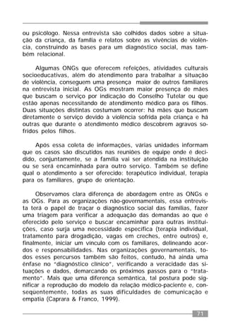 71
ou psicólogo. Nessa entrevista são colhidos dados sobre a situa-
ção da criança, da família e relatos sobre as vivências de violên-
cia, construindo as bases para um diagnóstico social, mas tam-
bém relacional.
Algumas ONGs que oferecem refeições, atividades culturais
socioeducativas, além do atendimento para trabalhar a situação
de violência, conseguem uma presença maior de outros familiares
na entrevista inicial. As OGs mostram maior presença de mães
que buscam o serviço por indicação do Conselho Tutelar ou que
estão apenas necessitando de atendimento médico para os filhos.
Duas situações distintas costumam ocorrer: há mães que buscam
diretamente o serviço devido à violência sofrida pela criança e há
outras que durante o atendimento médico descobrem agravos so-
fridos pelos filhos.
Após essa coleta de informações, várias unidades informam
que os casos são discutidos nas reuniões de equipe onde é deci-
dido, conjuntamente, se a família vai ser atendida na instituição
ou se será encaminhada para outro serviço. Também se define
qual o atendimento a ser oferecido: terapêutico individual, terapia
para os familiares, grupo de orientação.
Observamos clara diferença de abordagem entre as ONGs e
as OGs. Para as organizações não-governamentais, essa entrevis-
ta terá o papel de traçar o diagnóstico social das famílias, fazer
uma triagem para verificar a adequação das demandas ao que é
oferecido pelo serviço e buscar encaminhar para outras institui-
ções, caso surja uma necessidade específica (terapia individual,
tratamento para drogadição, vagas em creches, entre outros) e,
finalmente, iniciar um vínculo com os familiares, delineando acor-
dos e responsabilidades. Nas organizações governamentais, to-
dos esses percursos também são feitos, contudo, há ainda uma
ênfase no “diagnóstico clínico”, verificando a veracidade das si-
tuações e dados, demarcando os próximos passos para o “trata-
mento”. Mais que uma diferença semântica, tal postura pode sig-
nificar a reprodução do modelo da relação médico-paciente e, con-
seqüentemente, todas as suas dificuldades de comunicação e
empatia (Caprara & Franco, 1999).
 