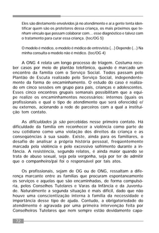 72
Eles são diretamente envolvidos já no atendimento e aí a gente tenta iden-
tificar quem são os protetores dessa criança, os mais próximos que te-
nham vínculo que possam colaborar com... esse diagnóstico e talvez com
o tratamento para curar essa criança. (tec/OG 5)
O modelo é médico, o modelo é médico de entrevista (...) Depende (...) Na
minha consulta o modelo não é médico. (tec/OG 4)
A ONG 4 relata um longo processo de triagem. Costuma rece-
ber casos por meio de plantão telefônico, quando é marcado um
encontro da família com o Serviço Social. Todos passam pelo
Plantão de Escuta realizado pelo Serviço Social, independente-
mente da forma de encaminhamento. O estudo do caso é realiza-
do em cinco sessões em grupo para pais, crianças e adolescentes.
Esses cinco encontros grupais semanais possibilitam que a equi-
pe realize os encaminhamentos necessários: internos (quais os
profissionais e qual o tipo de atendimento que será oferecido) e/
ou externos, acionando a rede de parceiros com a qual a institui-
ção tem contato.
As dificuldades já são percebidas nesse primeiro contato. Há
dificuldade da família em reconhecer a violência como parte de
seu cotidiano como uma violação dos direitos da criança e as
conseqüências à sua saúde. Existe, ainda para os familiares, o
desafio de analisar a própria história pessoal, freqüentemente
marcada pela violência e pelo excessivo sofrimento durante a in-
fância. A resistência, segundo relatos, é ainda maior quando se
trata de abuso sexual, seja pela vergonha, seja por ter de admitir
que o companheiro/pai foi o responsável por tais atos.
Os profissionais, sejam de OG ou de ONG, ressaltam a dife-
rença marcante entre as famílias que procuram espontaneamente
os serviços e aquelas que são encaminhadas, de forma compulsó-
ria, pelos Conselhos Tutelares e Varas da Infância e da Juventu-
de. Naturalmente a segunda situação é mais difícil, dado que não
houve uma conscientização interna à família da necessidade e
importância desse tipo de ajuda. Contudo, a obrigatoriedade do
atendimento é agravada por uma primeira intervenção feita por
Conselheiros Tutelares que nem sempre estão devidamente capa-
 