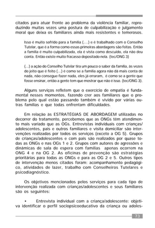 73
citados para atuar frente ao problema da violência familiar, repro-
duzindo muitas vezes uma postura de culpabilização e julgamento
moral que deixa os familiares ainda mais resistentes e temerosos.
Isso é muito sofrido para a família (....) e é trabalhado com o Conselho
Tutelar, que é a forma como essas primeiras abordagens são feitas. Então
a família é muito culpabilizada, ela é vista como descuido, ela não deu
conta. Então existe muito fracasso depositado nela. (tec/ONG 3)
(...) a ação do Conselho Tutelar tira um pouco o saber da família, às vezes
do jeito que é feito (...) é como se a família agora não dá mais conta de
nada, não consegue fazer nada, eles já erraram, é como se a gente que
fosse ensinar, então a gente tem que mostrar que não é isso. (tec/ONG 3).
Alguns serviços refletem que o exercício de empatia é funda-
mental nesses momentos, fazendo crer aos familiares que o pro-
blema pelo qual estão passando também é vivido por várias ou-
tras famílias e que todas enfrentam dificuldades.
Em relação às ESTRATÉGIAS DE ABORDAGEM utilizadas no
decorrer do tratamento, percebemos que as ONGs têm atendimen-
to mais variado que as OGs. Entrevistas individuais com crianças/
adolescentes, pais e outros familiares e visita domiciliar são inter-
venções realizadas por todos os serviços (exceto a OG 5). Grupos
de crianças/adolescentes e com pais são realizados por quase to-
das as ONGs e nas OGs 1 e 2. Grupos com autores de agressões e
dinâmicas de sala de espera com famílias apenas ocorrem na
ONG 4 e na OG 2. As oficinas de prevenção são estratégias
prioritárias para todas as ONGs e para as OG 2 e 5. Outros tipos
de intervenção menos citados foram: acompanhamento pedagógi-
co, atividades de lazer, trabalho com Conselheiros Tutelares e
psicodiagnóstico.
Os objetivos mencionados pelos serviços para cada tipo de
intervenção realizada com crianças/adolescentes e seus familiares
são os seguintes:
• Entrevista individual com a criança/adolescente: objeti-
va identificar o perfil sociopsicoeducativo da criança ou adoles-
 