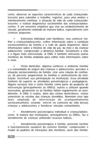 74
cente; observar os aspectos característicos de cada criança/ado-
lescente para subsidiar o trabalho; registrar, para uma análise e
monitoramento contínuo, a situação de vida de cada criança/ado-
lescente; e realizar diagnóstico sociofamiliar das crianças/adoles-
centes. É um encontro empático que visa ao estabelecimento de
vínculo, geralmente realizado de maneira lúdica, especialmente com
crianças pequenas.
• Entrevista individual com familiares: visa conhecer me-
lhor a criança/adolescente; colher informação sobre a condição
socioeconômica da família e a rede de apoio disponível; obter
informações sobre a história de vida do pai, da mãe e da criança/
adolescente; compreender a dinâmica familiar. Geralmente a mãe
é a figura mais entrevistada. A ONG 3 também entrevista outros
membros da família ampliada para colher mais informações sobre
o caso.
• Visita domiciliar: objetiva conhecer o ambiente familiar
e a comunidade de origem das crianças e adolescentes; perceber a
situação socioeconômica da família; criar uma relação de confian-
ça, de parceria; proporcionar às famílias o conhecimento da insti-
tuição; incentivar sua participação na instituição. Essa atividade
também dá suporte às atividades psicoterápicas e pedagógicas.
Alguns serviços têm a visita familiar como parte da proposta de
intervenção (principalmente as ONGs); outros a utilizam quando
necessário, geralmente se as famílias faltam regularmente ao aten-
dimento. A ONG 3 realiza, além das visitas domiciliares, visitas
semestrais às escolas das crianças atendidas. Nomeiam esse tipo
mais ampliado de intervenção de acompanhamento
sociocomunitário, visando intervir no contexto de vida dessas
crianças e adolescentes e fortalecer vínculos comunitários.
• Atendimento psicoterápico individual à criança/adoles-
cente. A maioria das instituições, principalmente as ONGs, faz o
atendimento de crianças utilizando recursos lúdicos.
• Atendimento psicoterápico à família: pretende facilitar
o funcionamento saudável do sistema familiar; compreender e
mudar os padrões de interações dos membros; ouvir dos familia-
 