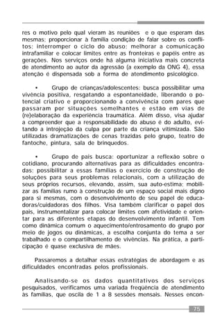 75
res o motivo pelo qual vieram às reuniões e o que esperam das
mesmas; proporcionar à família condição de falar sobre os confli-
tos; interromper o ciclo do abuso; melhorar a comunicação
intrafamiliar e colocar limites entre as fronteiras e papéis entre as
gerações. Nos serviços onde há alguma iniciativa mais concreta
de atendimento ao autor da agressão (a exemplo da ONG 4), essa
atenção é dispensada sob a forma de atendimento psicológico.
• Grupo de crianças/adolescentes: busca possibilitar uma
vivência positiva, resgatando a espontaneidade, liberando o po-
tencial criativo e proporcionando a convivência com pares que
passaram por situações semelhantes e estão em vias de
(re)elaboração da experiência traumática. Além disso, visa ajudar
a compreender que a responsabilidade do abuso é do adulto, evi-
tando a introjeção da culpa por parte da criança vitimizada. São
utilizadas dramatizações de cenas trazidas pelo grupo, teatro de
fantoche, pintura, sala de brinquedos.
• Grupo de pais busca: oportunizar a reflexão sobre o
cotidiano, procurando alternativas para as dificuldades encontra-
das; possibilitar a essas famílias o exercício de construção de
soluções para seus problemas relacionais, com a utilização de
seus próprios recursos, elevando, assim, sua auto-estima; mobili-
zar as famílias rumo à construção de um espaço social mais digno
para si mesmas, com o desenvolvimento de seu papel de educa-
doras/cuidadoras dos filhos. Visa também clarificar o papel dos
pais, instrumentalizar para colocar limites com afetividade e orien-
tar para as diferentes etapas do desenvolvimento infantil. Tem
como dinâmica comum o aquecimento/entrosamento do grupo por
meio de jogos ou dinâmicas, a escolha conjunta do tema a ser
trabalhado e o compartilhamento de vivências. Na prática, a parti-
cipação é quase exclusiva de mães.
Passaremos a detalhar essas estratégias de abordagem e as
dificuldades encontradas pelos profissionais.
Analisando-se os dados quantitativos dos serviços
pesquisados, verificamos uma variada freqüência de atendimento
às famílias, que oscila de 1 a 8 sessões mensais. Nesses encon-
 