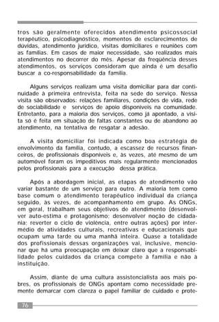 76
tros são geralmente oferecidos atendimento psicossocial
terapêutico, psicodiagnóstico, momentos de esclarecimentos de
dúvidas, atendimento jurídico, visitas domiciliares e reuniões com
as famílias. Em casos de maior necessidade, são realizados mais
atendimentos no decorrer do mês. Apesar da freqüência desses
atendimentos, os serviços consideram que ainda é um desafio
buscar a co-responsabilidade da família.
Alguns serviços realizam uma visita domiciliar para dar conti-
nuidade à primeira entrevista, feita na sede do serviço. Nessa
visita são observados: relações familiares, condições de vida, rede
de sociabilidade e serviços de apoio disponíveis na comunidade.
Entretanto, para a maioria dos serviços, como já apontado, a visi-
ta só é feita em situação de faltas constantes ou de abandono ao
atendimento, na tentativa de resgatar a adesão.
A visita domiciliar foi indicada como boa estratégia de
envolvimento da família, contudo, a escassez de recursos finan-
ceiros, de profissionais disponíveis e, às vezes, até mesmo de um
automóvel foram os impeditivos mais regularmente mencionados
pelos profissionais para a execução dessa prática.
Após a abordagem inicial, as etapas de atendimento vão
variar bastante de um serviço para outro. A maioria tem como
base comum o atendimento terapêutico individual da criança
seguido, às vezes, de acompanhamento em grupo. As ONGs,
em geral, trabalham seus objetivos de atendimento (desenvol-
ver auto-estima e protagonismo; desenvolver noção de cidada-
nia; reverter o ciclo de violência, entre outras ações) por inter-
médio de atividades culturais, recreativas e educacionais que
ocupam uma tarde ou uma manhã inteira. Quase a totalidade
dos profissionais dessas organizações vai, inclusive, mencio-
nar que há uma preocupação em deixar claro que a responsabi-
lidade pelos cuidados da criança compete à família e não à
instituição.
Assim, diante de uma cultura assistencialista aos mais po-
bres, os profissionais de ONGs apontam como necessidade pre-
mente demarcar com clareza o papel familiar de cuidado e prote-
 