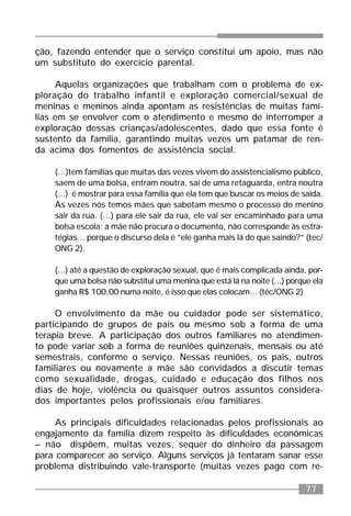 77
ção, fazendo entender que o serviço constitui um apoio, mas não
um substituto do exercício parental.
Aquelas organizações que trabalham com o problema de ex-
ploração do trabalho infantil e exploração comercial/sexual de
meninas e meninos ainda apontam as resistências de muitas famí-
lias em se envolver com o atendimento e mesmo de interromper a
exploração dessas crianças/adolescentes, dado que essa fonte é
sustento da família, garantindo muitas vezes um patamar de ren-
da acima dos fomentos de assistência social.
(...)tem famílias que muitas das vezes vivem do assistencialismo público,
saem de uma bolsa, entram noutra, sai de uma retaguarda, entra noutra
(...) é mostrar para essa família que ela tem que buscar os meios de saída.
Às vezes nós temos mães que sabotam mesmo o processo do menino
sair da rua. (...) para ele sair da rua, ele vai ser encaminhado para uma
bolsa escola; a mãe não procura o documento, não corresponde às estra-
tégias... porque o discurso dela é ”ele ganha mais lá do que saindo?” (tec/
ONG 2).
(...) até a questão de exploração sexual, que é mais complicada ainda, por-
que uma bolsa não substitui uma menina que está lá na noite (...) porque ela
ganha R$ 100,00 numa noite, é isso que elas colocam... (téc/ONG 2)
O envolvimento da mãe ou cuidador pode ser sistemático,
participando de grupos de pais ou mesmo sob a forma de uma
terapia breve. A participação dos outros familiares no atendimen-
to pode variar sob a forma de reuniões quinzenais, mensais ou até
semestrais, conforme o serviço. Nessas reuniões, os pais, outros
familiares ou novamente a mãe são convidados a discutir temas
como sexualidade, drogas, cuidado e educação dos filhos nos
dias de hoje, violência ou quaisquer outros assuntos considera-
dos importantes pelos profissionais e/ou familiares.
As principais dificuldades relacionadas pelos profissionais ao
engajamento da família dizem respeito às dificuldades econômicas
– não dispõem, muitas vezes, sequer do dinheiro da passagem
para comparecer ao serviço. Alguns serviços já tentaram sanar esse
problema distribuindo vale-transporte (muitas vezes pago com re-
 