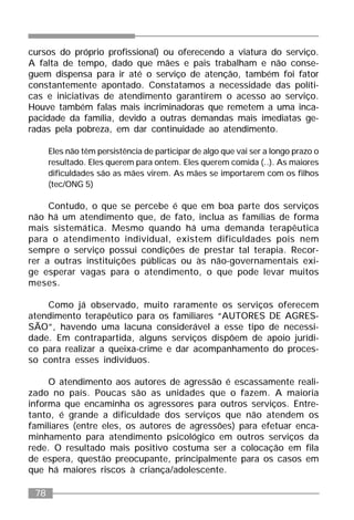 78
cursos do próprio profissional) ou oferecendo a viatura do serviço.
A falta de tempo, dado que mães e pais trabalham e não conse-
guem dispensa para ir até o serviço de atenção, também foi fator
constantemente apontado. Constatamos a necessidade das políti-
cas e iniciativas de atendimento garantirem o acesso ao serviço.
Houve também falas mais incriminadoras que remetem a uma inca-
pacidade da família, devido a outras demandas mais imediatas ge-
radas pela pobreza, em dar continuidade ao atendimento.
Eles não têm persistência de participar de algo que vai ser a longo prazo o
resultado. Eles querem para ontem. Eles querem comida (..). As maiores
dificuldades são as mães virem. As mães se importarem com os filhos
(tec/ONG 5)
Contudo, o que se percebe é que em boa parte dos serviços
não há um atendimento que, de fato, inclua as famílias de forma
mais sistemática. Mesmo quando há uma demanda terapêutica
para o atendimento individual, existem dificuldades pois nem
sempre o serviço possui condições de prestar tal terapia. Recor-
rer a outras instituições públicas ou às não-governamentais exi-
ge esperar vagas para o atendimento, o que pode levar muitos
meses.
Como já observado, muito raramente os serviços oferecem
atendimento terapêutico para os familiares “AUTORES DE AGRES-
SÃO”, havendo uma lacuna considerável a esse tipo de necessi-
dade. Em contrapartida, alguns serviços dispõem de apoio jurídi-
co para realizar a queixa-crime e dar acompanhamento do proces-
so contra esses indivíduos.
O atendimento aos autores de agressão é escassamente reali-
zado no país. Poucas são as unidades que o fazem. A maioria
informa que encaminha os agressores para outros serviços. Entre-
tanto, é grande a dificuldade dos serviços que não atendem os
familiares (entre eles, os autores de agressões) para efetuar enca-
minhamento para atendimento psicológico em outros serviços da
rede. O resultado mais positivo costuma ser a colocação em fila
de espera, questão preocupante, principalmente para os casos em
que há maiores riscos à criança/adolescente.
 