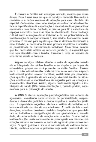 79
É comum o familiar não conseguir atenção, mesmo que assim
deseje. Essa é uma área em que os serviços nacionais têm muito a
caminhar e a definir modelos de atenção para essa clientela tão
especial. Certamente, nem todo serviço irá realizar tal atendimento,
face à especificidade da capacitação e reestruturação organizacional
necessárias para tanto. Contudo, é preciso garantir a existência de
espaços concretos para esse tipo de atendimento. Uma mudança
cultural sobre a imagem desse indivíduo e de sua potencialidade de
transformação de comportamentos é, sem dúvida, fundamental nesse
processo. E mesmo para aqueles que não se dedicam diretamente a
esse trabalho, é necessário ter uma postura respeitosa e acreditar
na possibilidade de transformação individual. Além disso, sempre
que for necessário utilizar os recursos jurídicos, é essencial que
isso seja discutido com a família, trazendo o tema às sessões de
uma forma aberta e honesta.
Alguns serviços relatam atender o autor de agressão quando
ele é integrante do núcleo familiar e se dispõe a participar de
entrevistas, grupos ou está presente na visita familiar. Razões
para o não atendimento sistemático num mesmo espaço
institucional podem revelar escolhas, mobilizadas por preocupa-
ções quanto à garantia de um espaço vivencial isento de situa-
ções conflituosas e mobilizadoras de angústia para as crianças e
adolescentes atendidos. Assim, alguns profissionais ligados a ins-
tituições de saúde (OG) fazem orientação e, quando podem, enca-
minham para a psicologia do adulto.
A ONG 3 efetua avaliação psicodiagnóstica dos autores de
agressões, levantando características de personalidade, respon-
dendo a demandas judiciais e dando respaldo a avaliações jurídi-
cas, à capacidade cognitiva, afetiva e volitiva do indivíduo e à
intencionalidade ou não do ato criminoso. A partir de tais consi-
derações, apontam possíveis medidas terapêuticas que possibili-
tam ao indivíduo a ressignificação de sua genitalidade e sexuali-
dade, do autocontrole e da relação com o outro. Essa e outras
instituições têm mais comumente se preocupado em oferecer ori-
entação inicial e encaminhar o autor de agressão para outros ser-
viços. O apoio jurídico e social é considerado de extrema impor-
tância, embora apenas o primeiro seja mais possível de ser
 