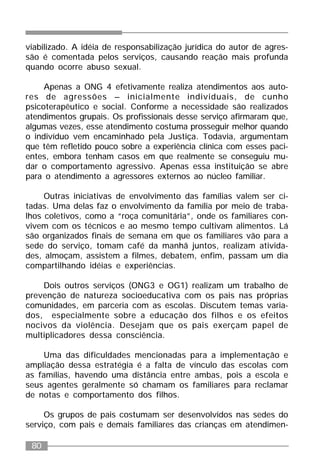 80
viabilizado. A idéia de responsabilização jurídica do autor de agres-
são é comentada pelos serviços, causando reação mais profunda
quando ocorre abuso sexual.
Apenas a ONG 4 efetivamente realiza atendimentos aos auto-
res de agressões – inicialmente individuais, de cunho
psicoterapêutico e social. Conforme a necessidade são realizados
atendimentos grupais. Os profissionais desse serviço afirmaram que,
algumas vezes, esse atendimento costuma prosseguir melhor quando
o indivíduo vem encaminhado pela Justiça. Todavia, argumentam
que têm refletido pouco sobre a experiência clínica com esses paci-
entes, embora tenham casos em que realmente se conseguiu mu-
dar o comportamento agressivo. Apenas essa instituição se abre
para o atendimento a agressores externos ao núcleo familiar.
Outras iniciativas de envolvimento das famílias valem ser ci-
tadas. Uma delas faz o envolvimento da família por meio de traba-
lhos coletivos, como a “roça comunitária”, onde os familiares con-
vivem com os técnicos e ao mesmo tempo cultivam alimentos. Lá
são organizados finais de semana em que os familiares vão para a
sede do serviço, tomam café da manhã juntos, realizam ativida-
des, almoçam, assistem a filmes, debatem, enfim, passam um dia
compartilhando idéias e experiências.
Dois outros serviços (ONG3 e OG1) realizam um trabalho de
prevenção de natureza socioeducativa com os pais nas próprias
comunidades, em parceria com as escolas. Discutem temas varia-
dos, especialmente sobre a educação dos filhos e os efeitos
nocivos da violência. Desejam que os pais exerçam papel de
multiplicadores dessa consciência.
Uma das dificuldades mencionadas para a implementação e
ampliação dessa estratégia é a falta de vínculo das escolas com
as famílias, havendo uma distância entre ambas, pois a escola e
seus agentes geralmente só chamam os familiares para reclamar
de notas e comportamento dos filhos.
Os grupos de pais costumam ser desenvolvidos nas sedes do
serviço, com pais e demais familiares das crianças em atendimen-
 