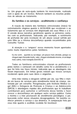 81
to. Um grupo de auto-ajuda também foi mencionado, realizado
com o apoio de um técnico. Referem também os mesmos proble-
mas de adesão ao tratamento.
As famílias e os serviços - acolhimento e confiança
A reação da maioria dos familiares entrevistados (mães) foi
extremamente elogiosa quanto à ACOLHIDA que receberam e ao
tratamento que os serviços têm dispensado aos seus filhos e a si.
O enredo dessa narrativa geralmente aponta os primeiros conta-
tos com os profissionais, indicando, por exemplo, o sentimento
de profunda dor pela revelação de um abuso sexual sofrido por
uma filha ou a intensa desconfiança quando encaminhados pelo
Conselho Tutelar.
A atenção e o “amparo” nesse momento foram apontados
como muito importantes pelos familiares.
Eu me senti... quando eu saí daqui, um pouco mais aliviada, porque eu
cheguei aqui chorando muito, sabe, cheguei atordoada mesmo, aí saí daqui
mais calma, mais tranqüila (fam/OG 4)
Todas os familiares entrevistados citaram os profissionais
pelos nomes e contavam em detalhe como foi o atendimento e o
que foi feito nas fases iniciais, indicando que as abordagens não
foram impessoais. Em linhas gerais relatam que nesses serviços
receberam apoio para suas dores e angústias.
Uma mãe relatou o desgaste sofrido por ela, sua filha e mari-
do em busca de serviços para atendimento inicial da criança, vio-
lentada por um estranho. Peregrinações pelo Instituto Médico Le-
gal (IML) e Delegacia de Proteção à Criança e ao Adolescente
(DPCA) e abordagens ríspidas dos profissionais que lá trabalham
contribuíram para aumentar o sofrimento dessa família e fazer
crescer a desconfiança em qualquer outro serviço público. Como
a menina e a mãe precisavam de atendimento psicológico, o pai,
buscando evitar novas situações desagregadoras, foi sozinho co-
nhecer primeiro o serviço e sua dinâmica. A comparação feita por
essa mãe quanto à acolhida recebida foi inevitável:
 