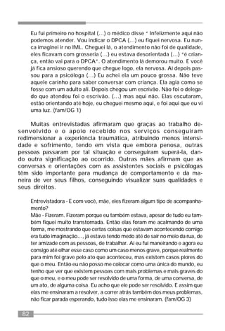 82
Eu fui primeiro no hospital (...) o médico disse “ Infelizmente aqui não
podemos atender. Vou indicar o DPCA (...) eu fiquei nervosa. Eu nun-
ca imaginei ir no IML. Cheguei lá, o atendimento não foi de qualidade,
eles ficavam com grosseria (...) eu estava desorientada (...) “é crian-
ça, então vai para o DPCA”. O atendimento lá demorou muito. E você
já fica ansioso querendo que chegue logo, ela nervosa. Aí depois pas-
sou para a psicóloga (...) Eu achei ela um pouco grossa. Não teve
aquele carinho para saber conversar com criança. Ela agia como se
fosse com um adulto ali. Depois chegou um escrivão. Não foi o delega-
do que atendeu foi o escrivão. (...) mas aqui não. Elas escutaram,
estão orientando até hoje, eu cheguei mesmo aqui, e foi aqui que eu vi
uma luz. (fam/OG 1)
Muitas entrevistadas afirmaram que graças ao trabalho de-
senvolvido e o apoio recebido nos serviços conseguiram
redimensionar a experiência traumática, atribuindo menos intensi-
dade e sofrimento, tendo em vista que embora penosa, outras
pessoas passaram por tal situação e conseguiram superá-la, dan-
do outra significação ao ocorrido. Outras mães afirmam que as
conversas e orientações com as assistentes sociais e psicólogas
têm sido importante para mudança de comportamento e da ma-
neira de ver seus filhos, conseguindo visualizar suas qualidades e
seus direitos.
Entrevistadora - E com você, mãe, eles fizeram algum tipo de acompanha-
mento?
Mãe - Fizeram. Fizeram porque eu também estava, apesar de tudo eu tam-
bém fiquei muito transtornada. Então elas foram me acalmando de uma
forma, me mostrando que certas coisas que estavam acontecendo comigo
era tudo imaginação..., já estava tendo medo até de sair no meio da rua, de
ter amizade com as pessoas, de trabalhar. Aí eu fui maneirando e agora eu
consigo até olhar esse caso como um caso menos grave, porque realmente
para mim foi grave pelo ato que aconteceu, mas existem casos piores do
que o meu. Então eu não posso me colocar como uma única do mundo, eu
tenho que ver que existem pessoas com mais problemas e mais graves do
que o meu, e o meu pode ser resolvido de uma forma, de uma conversa, de
um ato, de alguma coisa. Eu acho que ele pode ser resolvido. E assim que
elas me ensinaram a resolver, a correr atrás também dos meus problemas,
não ficar parada esperando, tudo isso elas me ensinaram. (fam/OG 3)
 