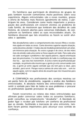 83
Os familiares que participam de dinâmicas de grupos de
pais também teceram comentários muito positivos sobre essa
experiência. Alguns entrevistados vão a essas reuniões, graças
à oferta de horários mais flexíveis (geralmente de noite), e par-
ticipam há anos. Consideram como muito importante a preocu-
pação dos profissionais em estarem atentos ao problema de
cada família, de mostrarem que lembram dos detalhes de cada
história, de estarem abertos para conversas individuais, de con-
sultarem os familiares sobre as suas necessidades atuais. Os
familiares disseram que tais encontros os fazem se sentir alivi-
ados e apoiados.
Nós desabafamos sobre o comportamento dos nossos filhos e recebe-
mos ajuda em todas as áreas. Como devemos suportar aquela situação,
como devemos atender. E todas elas de imediato já demonstram um amor,
um interesse pela situação. Às vezes o grupo é de cinco, de dez mães
mas ela atende cada uma como se fosse aquele um todo. Para cada uma
ela sabe averiguar o problema e dar aquela palavra, aquela orientação
que nós precisamos. E o mais importante de tudo é a confiança que ela
nos faz... que elas nos transmitem. A [cita o nome da profissional] por
exemplo, no primeiro dia mesmo que a gente já está conversando com
ela, a gente já sente aquela vontade que ela tem para se doar, para
atender, para servir. Porque nunca saímos de uma sala sem... sem ter
aquele apoio, sem ter aquele alívio do assunto que nós trouxemos para
ela.(fam/ONG 4)
A CONFIANÇA nos profissionais dos serviços mostrou ser
um ponto forte do atendimento, segundo a análise dos familiares
entrevistados. A absoluta maioria dos entrevistados relatou se
sentir à vontade para falar de todos os seus problemas e procurar
os profissionais quando precisasse de ajuda.
Foram recorrentes os relatos das mães entrevistadas que
afirmam poder conversar sobre todos os assuntos familiares,
pedir conselhos ou simplesmente “desabafar”. A liberdade de
poder ligar e receber por telefone um conforto do profissional
que as atende, facilitando a marcação de uma entrevista, tam-
bém foram pontos importantes para alicerçar esse sentido de
confiança.
 