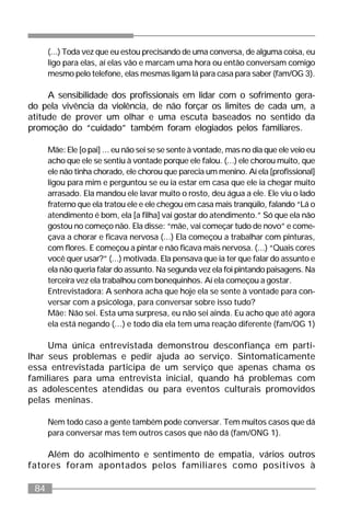 84
(...) Toda vez que eu estou precisando de uma conversa, de alguma coisa, eu
ligo para elas, aí elas vão e marcam uma hora ou então conversam comigo
mesmo pelo telefone, elas mesmas ligam lá para casa para saber (fam/OG 3).
A sensibilidade dos profissionais em lidar com o sofrimento gera-
do pela vivência da violência, de não forçar os limites de cada um, a
atitude de prover um olhar e uma escuta baseados no sentido da
promoção do “cuidado” também foram elogiados pelos familiares.
Mãe: Ele [o pai] ... eu não sei se se sente à vontade, mas no dia que ele veio eu
acho que ele se sentiu à vontade porque ele falou. (...) ele chorou muito, que
ele não tinha chorado, ele chorou que parecia um menino. Aí ela [profissional]
ligou para mim e perguntou se eu ia estar em casa que ele ia chegar muito
arrasado. Ela mandou ele lavar muito o rosto, deu água a ele. Ele viu o lado
fraterno que ela tratou ele e ele chegou em casa mais tranqüilo, falando “Lá o
atendimento é bom, ela [a filha] vai gostar do atendimento.” Só que ela não
gostou no começo não. Ela disse: “mãe, vai começar tudo de novo” e come-
çava a chorar e ficava nervosa (...) Ela começou a trabalhar com pinturas,
com flores. E começou a pintar e não ficava mais nervosa. (...) “Quais cores
você quer usar?” (...) motivada. Ela pensava que ia ter que falar do assunto e
ela não queria falar do assunto. Na segunda vez ela foi pintando paisagens. Na
terceira vez ela trabalhou com bonequinhos. Aí ela começou a gostar.
Entrevistadora: A senhora acha que hoje ela se sente à vontade para con-
versar com a psicóloga, para conversar sobre isso tudo?
Mãe: Não sei. Esta uma surpresa, eu não sei ainda. Eu acho que até agora
ela está negando (...) e todo dia ela tem uma reação diferente (fam/OG 1)
Uma única entrevistada demonstrou desconfiança em parti-
lhar seus problemas e pedir ajuda ao serviço. Sintomaticamente
essa entrevistada participa de um serviço que apenas chama os
familiares para uma entrevista inicial, quando há problemas com
as adolescentes atendidas ou para eventos culturais promovidos
pelas meninas.
Nem todo caso a gente também pode conversar. Tem muitos casos que dá
para conversar mas tem outros casos que não dá (fam/ONG 1).
Além do acolhimento e sentimento de empatia, vários outros
fatores foram apontados pelos familiares como positivos à
 