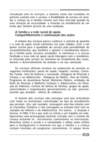 85
vinculação com os serviços: a maneira como são recebidos no
primeiro contato com o serviço; a flexibilidade do serviço em aten-
der a criança ou o familiar mesmo sem hora marcada quando há
uma situação de necessidade; a inclusão no atendimento de um
irmão que também precisa de uma avaliação.
A família e a rede social de apoio
Compartilhamento e continuação das ações
A maioria dos serviços parece conhecer o sistema de garantia
e a rede de apoio social existentes em suas cidades. Este é um
ponto crucial para a qualidade do serviço pela possibilidade de
encaminhamentos que facilitem e apóiem o atendimento ofereci-
do à família pelos serviços estudados. A existência e o acesso
facilitado a essa rede de apoio social interagem com o atendimen-
to oferecido pelo serviço no momento do recebimento dos casos,
durante o desenvolvimento da atenção e na sua conclusão.
Os serviços afirmam envolver no andamento da atenção as
seguintes instituições: posto de saúde, hospital, escolas, Conse-
lho Tutelar, Vara da Infância e Juventude, Delegacia de Proteção à
Criança e ao Adolescente, Delegacia da Mulher, Vara da Família,
Programas de Assistência Social, Ministério Público, entidades da
Rede de Atenção a Mulheres Crianças e Adolescentes em Situa-
ção de Violência, Centros de Defesa de Direitos, grupos de apoio,
universidades e organizações governamentais ou não- governa-
mentais que atendem vítimas de violência.
A maioria dos serviços não consegue uma boa articulação
com todas as instituições relacionadas ao tipo de atendimento
que prestam. Uns, por exemplo, conseguem uma boa relação com
os Conselhos Tutelares e não conseguem se articular bem com os
Juizados da Infância e da Adolescência. Em outros, a situação é
inversa. A ONG 3 foi a que mais se referiu a um trabalho em rede.
Apresentou uma preocupação bastante acirrada com o entorno da
criança incluindo os mecanismos comunitários na intervenção.
Menciona visitas à escola e à comunidade e utiliza como critério
para o desligamento o momento em que a família e a criança
estejam inseridas em programas comunitários. A equipe desse
 