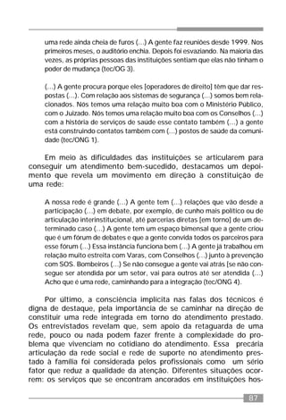 87
uma rede ainda cheia de furos (...) A gente faz reuniões desde 1999. Nos
primeiros meses, o auditório enchia. Depois foi esvaziando. Na maioria das
vezes, as próprias pessoas das instituições sentiam que elas não tinham o
poder de mudança (tec/OG 3).
(...) A gente procura porque eles [operadores de direito] têm que dar res-
postas (...). Com relação aos sistemas de segurança (...) somos bem rela-
cionados. Nós temos uma relação muito boa com o Ministério Público,
com o Juizado. Nós temos uma relação muito boa com os Conselhos (...)
com a história de serviços de saúde esse contato também (...) a gente
está construindo contatos também com (...) postos de saúde da comuni-
dade (tec/ONG 1).
Em meio às dificuldades das instituições se articularem para
conseguir um atendimento bem-sucedido, destacamos um depoi-
mento que revela um movimento em direção à constituição de
uma rede:
A nossa rede é grande (...) A gente tem (...) relações que vão desde a
participação (...) em debate, por exemplo, de cunho mais político ou de
articulação interinstitucional, até parcerias diretas [em torno] de um de-
terminado caso (...) A gente tem um espaço bimensal que a gente criou
que é um fórum de debates e que a gente convida todos os parceiros para
esse fórum (...) Essa instância funciona bem (...) A gente já trabalhou em
relação muito estreita com Varas, com Conselhos (...) junto à prevenção
com SOS. Bombeiros (...) Se não consegue a gente vai atrás [se não con-
segue ser atendida por um setor, vai para outros até ser atendida (...)
Acho que é uma rede, caminhando para a integração (tec/ONG 4).
Por último, a consciência implícita nas falas dos técnicos é
digna de destaque, pela importância de se caminhar na direção de
constituir uma rede integrada em torno do atendimento prestado.
Os entrevistados revelam que, sem apoio da retaguarda de uma
rede, pouco ou nada podem fazer frente à complexidade do pro-
blema que vivenciam no cotidiano do atendimento. Essa precária
articulação da rede social e rede de suporte no atendimento pres-
tado à família foi considerada pelos profissionais como um sério
fator que reduz a qualidade da atenção. Diferentes situações ocor-
rem: os serviços que se encontram ancorados em instituições hos-
 