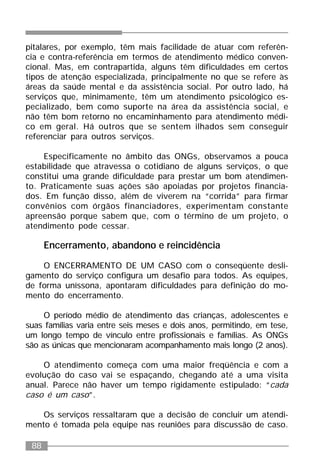 88
pitalares, por exemplo, têm mais facilidade de atuar com referên-
cia e contra-referência em termos de atendimento médico conven-
cional. Mas, em contrapartida, alguns têm dificuldades em certos
tipos de atenção especializada, principalmente no que se refere às
áreas da saúde mental e da assistência social. Por outro lado, há
serviços que, minimamente, têm um atendimento psicológico es-
pecializado, bem como suporte na área da assistência social, e
não têm bom retorno no encaminhamento para atendimento médi-
co em geral. Há outros que se sentem ilhados sem conseguir
referenciar para outros serviços.
Especificamente no âmbito das ONGs, observamos a pouca
estabilidade que atravessa o cotidiano de alguns serviços, o que
constitui uma grande dificuldade para prestar um bom atendimen-
to. Praticamente suas ações são apoiadas por projetos financia-
dos. Em função disso, além de viverem na “corrida” para firmar
convênios com órgãos financiadores, experimentam constante
apreensão porque sabem que, com o término de um projeto, o
atendimento pode cessar.
Encerramento, abandono e reincidência
O ENCERRAMENTO DE UM CASO com o conseqüente desli-
gamento do serviço configura um desafio para todos. As equipes,
de forma uníssona, apontaram dificuldades para definição do mo-
mento do encerramento.
O período médio de atendimento das crianças, adolescentes e
suas famílias varia entre seis meses e dois anos, permitindo, em tese,
um longo tempo de vínculo entre profissionais e famílias. As ONGs
são as únicas que mencionaram acompanhamento mais longo (2 anos).
O atendimento começa com uma maior freqüência e com a
evolução do caso vai se espaçando, chegando até a uma visita
anual. Parece não haver um tempo rigidamente estipulado: “cada
caso é um caso”.
Os serviços ressaltaram que a decisão de concluir um atendi-
mento é tomada pela equipe nas reuniões para discussão de caso.
 
