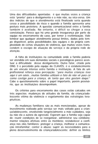 89
Uma das dificuldades apontadas é que muitas vezes a criança
está “pronta” para o desligamento e a mãe não, ou vice-versa. Um
dos indícios de que o atendimento está finalizado seria quando
cessa a possibilidade do risco e quando a família apresenta uma
postura mais protetora. A questão comunicacional entre a família
também é avaliada. No entanto, é difícil se chegar a essa
constatação. Parece que há uma grande insegurança por parte da
equipe no encerramento do caso, por temer a revitimização. Vale
lembrar que qualquer atendimento possui limites, dados pelo tem-
po disponível, pelas possibilidades das equipes e da própria com-
plexidade de certas situações de violência, que muitas vezes trans-
cendem o escopo de atuação do serviço e da própria rede de
atenção.
A falta de instituições na comunidade onde a família poderia
ser atendida em suas demandas sociais e psicológicas parece acen-
tuar a dificuldade desse desligamento. Outro fator, citado pela
ONG 3 e percebido pela equipe do CLAVES, é o estabelecimento
de um vínculo intenso entre família e instituição. A fala de um
profissional reforça essa percepção: “para muitas crianças isso
aqui é um oásis...muitas famílias utilizam o fato de não vir para cá
como castigo para a criança, de tanto que eles gostam daqui.”
Cabe o questionamento sobre o papel importante, porém provisó-
rio, que as instituições desempenham.
Os critérios para encerramento dos casos estão calcados em
três aspectos: mudanças de atitudes da família, da criança/ado-
lescente vítima da violência e esgotamento das estratégias tera-
pêuticas.
As mudanças familiares são as mais mencionadas, apesar do
investimento realizado pelo serviço ser mais voltado para a crian-
ça/adolescente, envolvendo tangencialmente a mãe cuidadora, seja
ou não ela a autora da agressão. Esperam que a família seja capaz
de: reunir condições de se reorganizar, administrar seu cotidiano;
manter relações afetivas entre os membros; restabelecer a confi-
ança nos elos familiares; proteger a criança, melhorar a comunica-
ção intrafamiliar; conter o abuso; suprir as necessidades para o
pleno desenvolvimento da criança/adolescente; definir os limites
 