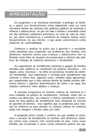 9
Os programas e as iniciativas orientadas a proteger as famíli-
as e apoiar seu fortalecimento estão adquirindo cada vez mais
relevância dentro do contexto das políticas públicas de proteção à
infância e adolescência. Se por um lado a família é entendida como
um dos primeiros ambientes protetores no ciclo de vida da crian-
ça, por outro reconhece-se a existência de relações muitas vezes
não-protetoras no seu interior, o que pode caracterizá-la como
ambiente de vulnerabilidade.
Conhecer e analisar as ações que o governo e a sociedade
estão adotando para responder aos problemas das famílias com
dinâmicas violentas contra suas crianças e adolescentes têm se
firmado como linha de atuação necessária para a eficácia das polí-
ticas de redução da violência doméstica e intrafamiliar.
As experiências de atendimento sistêmico a grupos de famílias
afetadas pela violência se constituem em práticas relevantes – em
alguns casos, decisivas – na linha da prevenção terciária da violên-
cia intrafamiliar. Sua importância é revelada pelo atendimento não
somente à vítima mas, algumas vezes, também ao(à) agressor(a),
por compreender que o fato violento dentro da família envolve dife-
rentes fatores e agentes determinantes do ritmo e do lugar das
relações existentes entre adultos e crianças.
A atenção terapêutica às famílias vítimas de violência já é
uma realidade na política de atendimento. Contudo, ainda não se
avaliou sua dimensão, seu impacto e efetiva contribuição à formu-
lação de uma política de atendimento mais integrada ao sistema
de garantia de direitos. Isso significa que as propostas para redu-
ção da violência ou para atender as crianças vítimas de violência
ainda não atingem a família como um todo.
O propósito deste estudo é verificar em que medida as inicia-
tivas e serviços de atendimento às famílias com dinâmicas violen-
tas contra suas crianças vêm acontecendo no país; como essas
famílias são envolvidas e como certas iniciativas podem nos aju-
APRESENTAÇÃO
 
