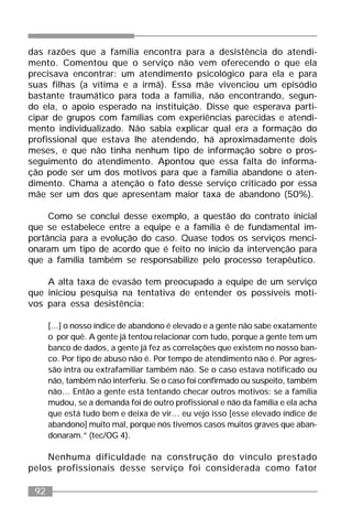 92
das razões que a família encontra para a desistência do atendi-
mento. Comentou que o serviço não vem oferecendo o que ela
precisava encontrar: um atendimento psicológico para ela e para
suas filhas (a vítima e a irmã). Essa mãe vivenciou um episódio
bastante traumático para toda a família, não encontrando, segun-
do ela, o apoio esperado na instituição. Disse que esperava parti-
cipar de grupos com famílias com experiências parecidas e atendi-
mento individualizado. Não sabia explicar qual era a formação do
profissional que estava lhe atendendo, há aproximadamente dois
meses, e que não tinha nenhum tipo de informação sobre o pros-
seguimento do atendimento. Apontou que essa falta de informa-
ção pode ser um dos motivos para que a família abandone o aten-
dimento. Chama a atenção o fato desse serviço criticado por essa
mãe ser um dos que apresentam maior taxa de abandono (50%).
Como se conclui desse exemplo, a questão do contrato inicial
que se estabelece entre a equipe e a família é de fundamental im-
portância para a evolução do caso. Quase todos os serviços menci-
onaram um tipo de acordo que é feito no início da intervenção para
que a família também se responsabilize pelo processo terapêutico.
A alta taxa de evasão tem preocupado a equipe de um serviço
que iniciou pesquisa na tentativa de entender os possíveis moti-
vos para essa desistência:
[...] o nosso índice de abandono é elevado e a gente não sabe exatamente
o por quê. A gente já tentou relacionar com tudo, porque a gente tem um
banco de dados, a gente já fez as correlações que existem no nosso ban-
co. Por tipo de abuso não é. Por tempo de atendimento não é. Por agres-
são intra ou extrafamiliar também não. Se o caso estava notificado ou
não, também não interferiu. Se o caso foi confirmado ou suspeito, também
não... Então a gente está tentando checar outros motivos: se a família
mudou, se a demanda foi de outro profissional e não da família e ela acha
que está tudo bem e deixa de vir... eu vejo isso [esse elevado índice de
abandono] muito mal, porque nós tivemos casos muitos graves que aban-
donaram.” (tec/OG 4).
Nenhuma dificuldade na construção do vínculo prestado
pelos profissionais desse serviço foi considerada como fator
 