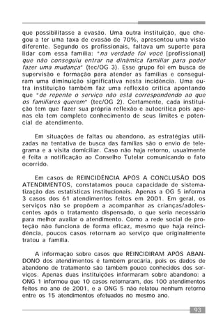 93
que possibilitasse a evasão. Uma outra instituição, que che-
gou a ter uma taxa de evasão de 70%, apresentou uma visão
diferente. Segundo os profissionais, faltava um suporte para
lidar com essa família: “na verdade foi você [profissional]
que não conseguiu entrar na dinâmica familiar para poder
fazer uma mudança” (tec/OG 3). Esse grupo foi em busca de
supervisão e formação para atender as famílias e consegui-
ram uma diminuição significativa nesta incidência. Uma ou-
tra instituição também faz uma reflexão crítica apontando
que “de repente o serviço não está correspondendo ao que
os familiares querem” (tec/OG 2). Certamente, cada institui-
ção tem que fazer sua própria reflexão e autocrítica pois ape-
nas ela tem completo conhecimento de seus limites e poten-
cial de atendimento.
Em situações de faltas ou abandono, as estratégias utili-
zadas na tentativa de busca das famílias são o envio de tele-
grama e a visita domiciliar. Caso não haja retorno, usualmente
é feita a notificação ao Conselho Tutelar comunicando o fato
ocorrido.
Em casos de REINCIDÊNCIA APÓS A CONCLUSÃO DOS
ATENDIMENTOS, constatamos pouca capacidade de sistema-
tização das estatísticas institucionais. Apenas a OG 5 informa
3 casos dos 61 atendimentos feitos em 2001. Em geral, os
serviços não se propõem a acompanhar as crianças/adoles-
centes após o tratamento dispensado, o que seria necessário
para melhor avaliar o atendimento. Como a rede social de pro-
teção não funciona de forma eficaz, mesmo que haja reinci-
dência, poucos casos retornam ao serviço que originalmente
tratou a família.
A informação sobre casos que REINCIDIRAM APÓS ABAN-
DONO dos atendimentos é também precária, pois os dados de
abandono de tratamento são também pouco conhecidos dos ser-
viços. Apenas duas instituições informaram sobre abandono: a
ONG 1 informou que 10 casos retornaram, dos 100 atendimentos
feitos no ano de 2001, e a ONG 5 não relatou nenhum retorno
entre os 15 atendimentos efetuados no mesmo ano.
 