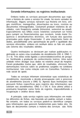 94
Gerando informações: os registros institucionais
Embora todos os serviços possuam documentos que regis-
tram a história de como o serviço foi criado, há níveis variados de
informação. Alguns serviços narraram sua história em livro, arti-
gos científicos, monografias, dissertações ou teses, revistas ou
documentos mimeografados. Costumam produzir relatórios de ati-
vidades, com freqüência variada (trimestral, semestral ou anual).
Especialmente nas ONGs esses relatórios costumam ser feitos
para cumprir os financiamentos que recebem, tendo maior fre-
qüência e detalhamentos distintos, em função dos quesitos
priorizados pelo órgão financiador. É uma importante fonte de
dados, possibilitando uma aproximação do perfil e qualidade dos
serviços oferecidos, embora em nenhum deles se fale em avalia-
ção externa dos resultados obtidos.
Quatro instituições se destacam por realizar publicações re-
gistrando as ações e/ou resultados do atendimento (OG 4; ONG 1,
3 e 4). Três delas estão ligadas a universidades/centros de pesqui-
sa, facilitando a produção do conhecimento teórico. Uma outra
unidade refere divulgar seus dados no relatório anual do hospital.
Foram produzidos textos que, além de resultados, oferecem fun-
damentações teóricas sobre os problemas surgidos no cotidiano
institucional, tais como relação com os Conselhos Tutelares e
rede social de apoio.
Todos os serviços informam sistematizar suas estatísticas de
atendimento, mostrando a devida preocupação com o processo
de atendimento (exceto a ONG 5). Apenas duas instituições não
possuem fichas específicas para registro das informações que
coletam nos atendimentos: ONG 5 e OG 4. Esta última utiliza o
prontuário hospitalar como fonte de registro, impossibilitando a
recuperação e análise desse dado.
A princípio, cada serviço registra suas informações em mode-
los diferentes de fichas, não havendo um padrão comum a todos.
No entanto, em todos os serviços podem-se identificar campos
para informações que parecem fundamentais para todos eles. Os
tipos de documentos comuns à maioria dos serviços são: ficha
 