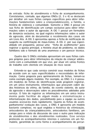 95
de entrada; ficha de atendimento e ficha de acompanhamento.
Constatamos, contudo, que algumas ONGs (2, 3 e 4) se destacam
por detalhar em suas fichas campos específicos para obter infor-
mações fundamentais sobre a criança/adolescente, a família, a
história de violência e comunidade. Somente a ONG 4 possui em
sua ficha de identificação um campo exclusivo para obter infor-
mações sobre o autor da agressão. A OG 1 possui um formulário
de denúncia exclusivo, no qual registra informações sobre o autor
da agressão, além de documentar o recebimento dos casos em
um Livro Ata. A OG 3 apresentou apenas a ficha de notificação de
suspeita ou confirmação de maus-tratos. A OG 2, por sua especi-
alidade em psiquiatria, possui uma “ficha de acolhimento” para
registrar a queixa principal, a história atual do problema, os dados
familiares sob o formato de uma anamnese e um parecer técnico.
Quatro das 5 ONGs visitadas apresentam em suas fichas cam-
pos próprios para obter informações da relação da criança/ adoles-
cente com a comunidade em que vive, por atuar em várias frentes
de trabalho com clientela em situação de risco social.
Entende-se que cada serviço constrói seus modelos de fichas
de acordo com as suas especificidades e necessidades de infor-
mação. Como proposta para aprimoramento de fichas, tomam-se
como exemplo alguns modelos. Por exemplo, as ONG 3 e 4 possu-
em modelos de fichas de identificação onde propõem registrar,
em um único instrumento, informações que procuram cobrir da-
dos históricos da vítima, da família, do evento violento, do autor
da agressão e observações sobre os procedimentos adotados pelo
serviço. O fato de registrar as informações em um único instru-
mento pode facilitar de algum modo a sistematização e
informatização dos dados, possibilitando para a equipe ou outros
usuários acessá-los mais rapidamente. Quanto às fichas de acom-
panhamento/ evolução dos casos, a ONG 4 apresenta um modelo
bastante complexo, no qual engloba o histórico da vitimização,
antecedentes da criança/adolescente, antecedentes familiares, um
campo para o relato da discussão do caso e outro para indicação
de atendimentos e dos atendimentos realizados. Esse serviço
protocola os acompanhamentos internos e externos em um for-
mulário, garantindo de certa forma o acompanhamento do percur-
 