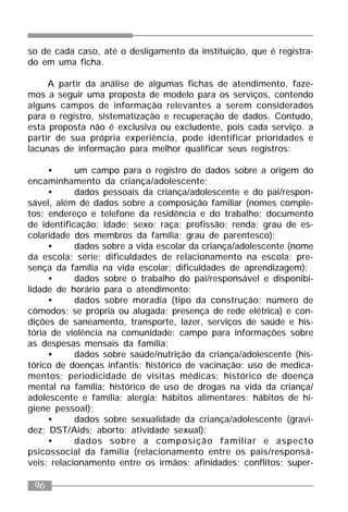 96
so de cada caso, até o desligamento da instituição, que é registra-
do em uma ficha.
A partir da análise de algumas fichas de atendimento, faze-
mos a seguir uma proposta de modelo para os serviços, contendo
alguns campos de informação relevantes a serem considerados
para o registro, sistematização e recuperação de dados. Contudo,
esta proposta não é exclusiva ou excludente, pois cada serviço. a
partir de sua própria experiência, pode identificar prioridades e
lacunas de informação para melhor qualificar seus registros:
• um campo para o registro de dados sobre a origem do
encaminhamento da criança/adolescente;
• dados pessoais da criança/adolescente e do pai/respon-
sável, além de dados sobre a composição familiar (nomes comple-
tos; endereço e telefone da residência e do trabalho; documento
de identificação; idade; sexo; raça; profissão; renda; grau de es-
colaridade dos membros da família; grau de parentesco);
• dados sobre a vida escolar da criança/adolescente (nome
da escola; série; dificuldades de relacionamento na escola; pre-
sença da família na vida escolar; dificuldades de aprendizagem);
• dados sobre o trabalho do pai/responsável e disponibi-
lidade de horário para o atendimento;
• dados sobre moradia (tipo da construção; número de
cômodos; se própria ou alugada; presença de rede elétrica) e con-
dições de saneamento, transporte, lazer, serviços de saúde e his-
tória de violência na comunidade; campo para informações sobre
as despesas mensais da família;
• dados sobre saúde/nutrição da criança/adolescente (his-
tórico de doenças infantis; histórico de vacinação; uso de medica-
mentos; periodicidade de visitas médicas; histórico de doença
mental na família; histórico de uso de drogas na vida da criança/
adolescente e família; alergia; hábitos alimentares; hábitos de hi-
giene pessoal);
• dados sobre sexualidade da criança/adolescente (gravi-
dez; DST/Aids; aborto; atividade sexual);
• dados sobre a composição familiar e aspecto
psicossocial da família (relacionamento entre os pais/responsá-
veis; relacionamento entre os irmãos; afinidades; conflitos; super-
 
