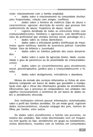 97
visão; relacionamento com a família ampliada);
• dados sobre o relacionamento na comunidade (institui-
ções freqüentadas, relação com amigos; conflitos);
• dados sobre a história da violência (tipo de abuso e
características; agressor; descrição do evento; que pessoas têm
conhecimento do abuso; freqüência do abuso; local);
• registro detalhado de todas as entrevistas feitas com
crianças/adolescentes, familiares e agressores, com identificação
clara do profissional que atendeu (serviço social, psicologia etc.).
• dados sobre as visitas domiciliares;
• dados sobre a articulação jurídica (notificação de maus-
tratos; quem notificou; boletim de ocorrência policial; Conselho
Tutelar; Vara da Infância e Juventude);
• dados sobre os trâmites judiciais dos casos denuncia-
dos;
• dados sobre o autor da agressão (nome, idade, escola-
ridade e grau de parentesco ou de proximidade da criança/adoles-
cente);
• dados sobre os encaminhamentos para atendimento
social, psicoterapêutico, jurídico para a criança/adolescente e fa-
mília;
• dados sobre desligamento, reincidência e abandono.
Menos da metade dos serviços informatiza as fichas de aten-
dimento compondo um banco de dados que possibilite a manipu-
lação mais ágil e eficaz das informações geradas no atendimento.
Observamos que a presença de computadores nas unidades não
significa necessariamente a existência de um banco de dados so-
bre o atendimento oferecido.
Seis instituições referem possuir informações sistematizadas
sobre o perfil das famílias atendidas. De um modo geral, registram
dados socioeconômicos, situação conjugal dos pais, número de
filhos por família, entre outros.
Os dados sobre atendimentos à família são precários, na
maioria das unidades. Não estão discriminados nem em freqüên-
cia nem quanto ao tipo: atendimento em grupo ou isoladamente,
visitas domiciliares, reuniões com as famílias em comunidades
 