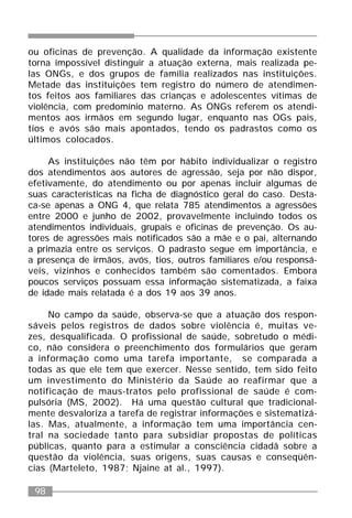 98
ou oficinas de prevenção. A qualidade da informação existente
torna impossível distinguir a atuação externa, mais realizada pe-
las ONGs, e dos grupos de família realizados nas instituições.
Metade das instituições tem registro do número de atendimen-
tos feitos aos familiares das crianças e adolescentes vítimas de
violência, com predomínio materno. As ONGs referem os atendi-
mentos aos irmãos em segundo lugar, enquanto nas OGs pais,
tios e avós são mais apontados, tendo os padrastos como os
últimos colocados.
As instituições não têm por hábito individualizar o registro
dos atendimentos aos autores de agressão, seja por não dispor,
efetivamente, do atendimento ou por apenas incluir algumas de
suas características na ficha de diagnóstico geral do caso. Desta-
ca-se apenas a ONG 4, que relata 785 atendimentos a agressões
entre 2000 e junho de 2002, provavelmente incluindo todos os
atendimentos individuais, grupais e oficinas de prevenção. Os au-
tores de agressões mais notificados são a mãe e o pai, alternando
a primazia entre os serviços. O padrasto segue em importância, e
a presença de irmãos, avós, tios, outros familiares e/ou responsá-
veis, vizinhos e conhecidos também são comentados. Embora
poucos serviços possuam essa informação sistematizada, a faixa
de idade mais relatada é a dos 19 aos 39 anos.
No campo da saúde, observa-se que a atuação dos respon-
sáveis pelos registros de dados sobre violência é, muitas ve-
zes, desqualificada. O profissional de saúde, sobretudo o médi-
co, não considera o preenchimento dos formulários que geram
a informação como uma tarefa importante, se comparada a
todas as que ele tem que exercer. Nesse sentido, tem sido feito
um investimento do Ministério da Saúde ao reafirmar que a
notificação de maus-tratos pelo profissional de saúde é com-
pulsória (MS, 2002). Há uma questão cultural que tradicional-
mente desvaloriza a tarefa de registrar informações e sistematizá-
las. Mas, atualmente, a informação tem uma importância cen-
tral na sociedade tanto para subsidiar propostas de políticas
públicas, quanto para a estimular a consciência cidadã sobre a
questão da violência, suas origens, suas causas e conseqüên-
cias (Marteleto, 1987; Njaine at al., 1997).
 