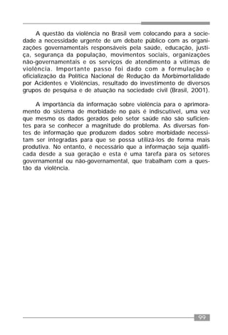 99
A questão da violência no Brasil vem colocando para a socie-
dade a necessidade urgente de um debate público com as organi-
zações governamentais responsáveis pela saúde, educação, justi-
ça, segurança da população, movimentos sociais, organizações
não-governamentais e os serviços de atendimento a vítimas de
violência. Importante passo foi dado com a formulação e
oficialização da Política Nacional de Redução da Morbimortalidade
por Acidentes e Violências, resultado do investimento de diversos
grupos de pesquisa e de atuação na sociedade civil (Brasil, 2001).
A importância da informação sobre violência para o aprimora-
mento do sistema de morbidade no país é indiscutível, uma vez
que mesmo os dados gerados pelo setor saúde não são suficien-
tes para se conhecer a magnitude do problema. As diversas fon-
tes de informação que produzem dados sobre morbidade necessi-
tam ser integradas para que se possa utilizá-los de forma mais
produtiva. No entanto, é necessário que a informação seja qualifi-
cada desde a sua geração e esta é uma tarefa para os setores
governamental ou não-governamental, que trabalham com a ques-
tão da violência.
 