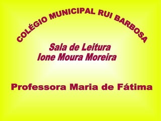 COLÉGIO MUNICIPAL RUI BARBOSA Professora Maria de Fátima Sala de Leitura Ione Moura Moreira 