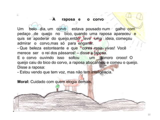A raposa e o corvo
Um belo dia, um corvo estava pousado num galho com
pedaço de queijo no bico, quando uma raposa apareceu e
quis se apoderar do queijo,então teve uma ideia, começou
admirar o corvo,mas só para enganar.
- Que beleza estonteante e que cores mais vivas! Você
merece ser o rei dos pássaros! – disse a raposa.
E o corvo ouvindo isso soltou um sonoro crooo! O
queijo caiu do bico do corvo, a raposa abocanhou e comeu o queijo.
Disse a raposa:
- Estou vendo que tem voz, mas não tem inteligência.
Moral: Cuidado com quem elogia demais.
10
 