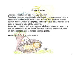 O leão e ratinho
Um dia de manha, um leão resolveu a dormir.
Depois de algumas horas uma família de ratinhos apareceu do nada e
passou em cima do leão, então o leão acordo, mas todos os ratinho
fugiram menos um que ele prendeu embaixo de sua pata, mais de tanto
pedir e implorar o leão soltou o ratinho.
Algum tempo depois um caçador catou o leão em sua rede, quando o
leão de tanta raiva fez um monte de urros. Então o ratinho que tinha
um ótimo coração roeu toda rede e soltou o leão.
Moral: Uma boa ação leva a outra.
11
 