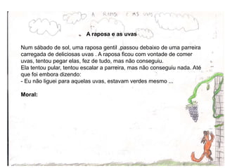 A raposa e as uvas
Num sábado de sol, uma raposa gentil ,passou debaixo de uma parreira
carregada de deliciosas uvas . A raposa ficou com vontade de comer
uvas, tentou pegar elas, fez de tudo, mas não conseguiu.
Ela tentou pular, tentou escalar a parreira, mas não conseguiu nada. Até
que foi embora dizendo:
- Eu não liguei para aquelas uvas, estavam verdes mesmo ...
Moral:
12
 