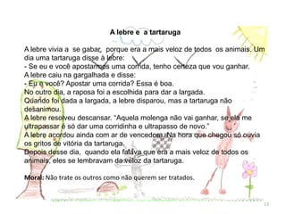 A lebre e a tartaruga
A lebre vivia a se gabar, porque era a mais veloz de todos os animais. Um
dia uma tartaruga disse à lebre:
- Se eu e você apostarmos uma corrida, tenho certeza que vou ganhar.
A lebre caiu na gargalhada e disse:
- Eu e você? Apostar uma corrida? Essa é boa.
No outro dia, a raposa foi a escolhida para dar a largada.
Quando foi dada a largada, a lebre disparou, mas a tartaruga não
desanimou.
A lebre resolveu descansar. “Aquela molenga não vai ganhar, se ela me
ultrapassar é só dar uma corridinha e ultrapasso de novo.”
A lebre acordou ainda com ar de vencedora. Na hora que chegou só ouvia
os gritos de vitória da tartaruga.
Depois desse dia, quando ela falava que era a mais veloz de todos os
animais, eles se lembravam da veloz da tartaruga.
Moral: Não trate os outros como não querem ser tratados.
13
 