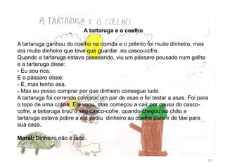 A tartaruga e o coelho
A tartaruga ganhou do coelho na corrida e o prêmio foi muito dinheiro, mas
era muito dinheiro que teve que guardar no casco-cofre.
Quando a tartaruga estava passeando, viu um pássaro pousado num galho
e a tartaruga disse:
- Eu sou rica.
E o pássaro disse:
- É, mas tenho asa.
- Mas eu posso comprar por que dinheiro consegue tudo.
A tartaruga foi correndo comprar um par de asas e foi testar a asas. Foi para
o topo de uma colina. Ela voou, mas começou a cair por causa do casco-
cofre, a tartaruga tirou o seu casco-cofre, quando chegou ao chão a
tartaruga estava pobre a ela pediu dinheiro ao coelho para ir de táxi para
sua casa.
Moral: Dinheiro não é tudo.
14
 