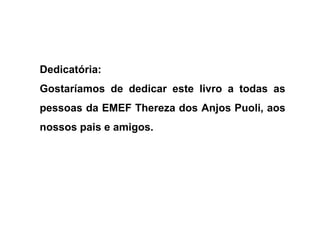 Dedicatória:
Gostaríamos de dedicar este livro a todas as
pessoas da EMEF Thereza dos Anjos Puoli, aos
nossos pais e amigos.
 