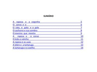 SUMÁRIO
A raposa e a cegonha 5
O corvo e o 6
O rato, o gato e o galo 7
O cachorro e sua sombra 8
O menino que mentia 9
A raposa e o corvo 10
O leão e ratinho 11
A raposa e as uvas 12
A lebre e a tartaruga 13
A tartaruga e o coelho 14
 