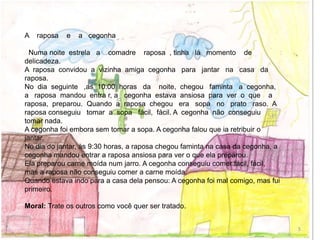A raposa e a cegonha
Numa noite estrela a comadre raposa , tinha lá momento de
delicadeza.
A raposa convidou a vizinha amiga cegonha para jantar na casa da
raposa.
No dia seguinte ,as 10:00 horas da noite, chegou faminta a cegonha,
a raposa mandou entra r, a cegonha estava ansiosa para ver o que a
raposa, preparou. Quando a raposa chegou era sopa no prato raso. A
raposa conseguiu tomar a sopa fácil, fácil. A cegonha não conseguiu
tomar nada.
A cegonha foi embora sem tomar a sopa. A cegonha falou que ia retribuir o
jantar.
No dia do jantar, às 9:30 horas, a raposa chegou faminta na casa da cegonha, a
cegonha mandou entrar a raposa ansiosa para ver o que ela preparou.
Ela preparou carne moída num jarro. A cegonha conseguiu comer fácil, fácil,
mas a raposa não conseguiu comer a carne moída.
Quando estava indo para a casa dela pensou: A cegonha foi mal comigo, mas fui
primeiro.
Moral: Trate os outros como você quer ser tratado.
5
 
