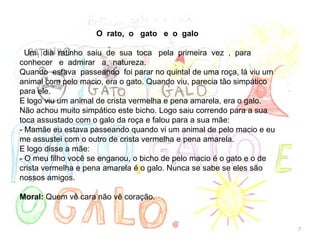 O rato, o gato e o galo
Um dia ratinho saiu de sua toca pela primeira vez , para
conhecer e admirar a natureza.
Quando estava passeando foi parar no quintal de uma roça, lá viu um
animal com pelo macio, era o gato. Quando viu, parecia tão simpático
para ele.
E logo viu um animal de crista vermelha e pena amarela, era o galo.
Não achou muito simpático este bicho. Logo saiu correndo para a sua
toca assustado com o galo da roça e falou para a sua mãe:
- Mamãe eu estava passeando quando vi um animal de pelo macio e eu
me assustei com o outro de crista vermelha e pena amarela.
E logo disse a mãe:
- O meu filho você se enganou, o bicho de pelo macio é o gato e o de
crista vermelha e pena amarela é o galo. Nunca se sabe se eles são
nossos amigos.
Moral: Quem vê cara não vê coração.
7
 