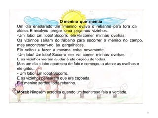 O menino que mentia
Um dia ensolarado um menino levava o rebanho para fora da
aldeia. E resolveu pregar uma peça nos vizinhos.
-Um lobo! Um lobo! Socorro ele vai comer minhas ovelhas.
Os vizinhos saíram do trabalho para socorrer o menino no campo,
mas encontraram-no às gargalhadas.
Ele voltou a fazer a mesma coisa novamente.
-Um lobo! Um lobo! Socorro ele vai comer minhas ovelhas.
E os vizinhos vieram ajudar e ele caçoou de todos.
Mas um dia o lobo apareceu de fato e começou a atacar as ovelhas e
ele gritou:
- Um lobo! Um lobo! Socorro.
E os vizinhos pensaram que era caçoada.
E o menino perdeu todo rebanho.
Moral: Ninguém acredita quando um mentiroso fala a verdade.
9
 