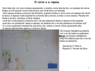 O corvo e a raposa
Num belo dia, um corvo estava passeando, e avistou numa lata de lixo, um pedaço de carne.
Pegou-a e foi pousar numa linda árvore, por onde ficou um tempão.
Uma raposa andava a procura de alimento, quando avistou o corvo com um pedaço de carne
na boca. A raposa muito esperta foi correndo até a árvore a onde o corvo estava. Parada em
frente a árvore, começou a fazer elogios:
-você tem muita beleza e deveria ser o rei dos pássaros!-disse a raposa muito esperta.
-mas tem um problema! -disse a raposa- só poderia ser o rei dos pássaros se tivesse voz!
E o corvo querendo mostrar-lhe que tinha voz, soltou a carne e ficou grasnando alto.
A raposa ligeiramente agarrou a carne e disse:
-Se tivesse inteligência poderia
ser o rei de todos os pássaros.
Moral: se tivesse inteligência
nada lhe faltaria para ser o rei de
todos os pássaros.
Giovanna V. Pires e
Rayssa C. Nunes da Silva.
10
 