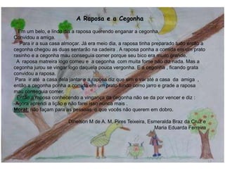 A Raposa e a Cegonha
Em um belo, e lindo dia a raposa querendo enganar a cegonha.
Convidou a amiga.
Para ir a sua casa almoçar. Já era meio dia, a raposa tinha preparado tudo então a
cegonha chegou as duas sentarão na cadeira . A raposa ponha a comida em um prato
rasinho e a cegonha mau conseguia comer porque seu bico era muito grande.
A raposa matreira logo comeu e a cegonha com muita fome não diz nada. Mas a
cegonha jurou se vingar logo daquela pouca vergonha. E a cegonha , ficando grata
convidou a raposa.
Para ir até a casa dela jantar e a raposa diz que sim e vai até a casa da amiga ,
então a cegonha ponha a comida em um prato fundo como jarro e grade a raposa
mau conseguia comer.
Então a raposa conhecendo a vingança da cegonha não se da por vencer e diz :
-Agora aprendi a lição e não farei isso nunca mais .
Moral: não façam para as pessoas o que vocês não querem em dobro.
Dinelson M de A. M. Pires Teixeira, Esmeralda Braz da Cruz e
Maria Eduarda Ferreira
12
 