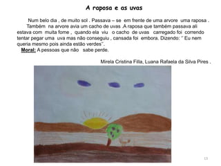 A raposa e as uvas
Num belo dia , de muito sol . Passava – se em frente de uma arvore uma raposa .
Também na arvore avia um cacho de uvas .A raposa que também passava ali
estava com muita fome , quando ela viu o cacho de uvas carregado foi correndo
tentar pegar uma uva mas não conseguiu , cansada foi embora. Dizendo: ‘’ Eu nem
queria mesmo pois ainda estão verdes’’.
Moral: A pessoas que não sabe perde.
Mirela Cristina Filla, Luana Rafaela da Silva Pires .
13
 