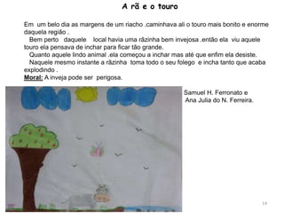A rã e o touro
Em um belo dia as margens de um riacho .caminhava ali o touro mais bonito e enorme
daquela região .
Bem perto daquele local havia uma rãzinha bem invejosa .então ela viu aquele
touro ela pensava de inchar para ficar tão grande.
Quanto aquele lindo animal .ela começou a inchar mas até que enfim ela desiste.
Naquele mesmo instante a rãzinha toma todo o seu folego e incha tanto que acaba
explodindo .
Moral: A inveja pode ser perigosa.
Samuel H. Ferronato e
Ana Julia do N. Ferreira.
14
 