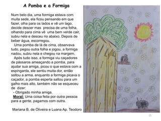 A Pomba e a Formiga
Num belo dia, uma formiga estava com
muita sede, ela ficou pensando em que
fazer, olha para os lados e vê um lago,
decide descer mas precisa de uma folha,
olhando para cima vê uma bem verde cair,
subiu nela e desceu rio abaixo. Depois de
beber água, escorregou.
Uma pomba de lá de cima, observava
tudo, pegou outra folha e jogou, a formiga
nadou, subiu nela e chegou na margem.
Após tudo isso, a formiga viu caçadores
de pássaros ameaçando a pomba, para
ajudar sua amiga, picou o que estava com a
espingarda, ele sentiu muita dor, então
soltou a arma, enquanto a formiga picava o
caçador, a pomba esperta saltou para um
galho mais alto, também não se esqueceu
de dizer:
- Obrigado minha amiga.
Moral: Uma coisa feita por outra pessoa
para a gente, pagamos com outra.
Mariana B. de Oliveira e Luana Ap. Teodoro
15
 