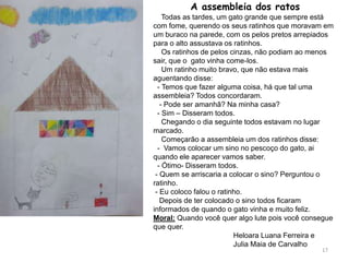 A assembleia dos ratos
Todas as tardes, um gato grande que sempre está
com fome, querendo os seus ratinhos que moravam em
um buraco na parede, com os pelos pretos arrepiados
para o alto assustava os ratinhos.
Os ratinhos de pelos cinzas, não podiam ao menos
sair, que o gato vinha come-los.
Um ratinho muito bravo, que não estava mais
aguentando disse:
- Temos que fazer alguma coisa, há que tal uma
assembleia? Todos concordaram.
- Pode ser amanhã? Na minha casa?
- Sim – Disseram todos.
Chegando o dia seguinte todos estavam no lugar
marcado.
Começarão a assembleia um dos ratinhos disse:
- Vamos colocar um sino no pescoço do gato, ai
quando ele aparecer vamos saber.
- Ótimo- Disseram todos.
- Quem se arriscaria a colocar o sino? Perguntou o
ratinho.
- Eu coloco falou o ratinho.
Depois de ter colocado o sino todos ficaram
informados de quando o gato vinha e muito feliz.
Moral: Quando você quer algo lute pois você consegue
que quer.
Heloara Luana Ferreira e
Julia Maia de Carvalho
17
 